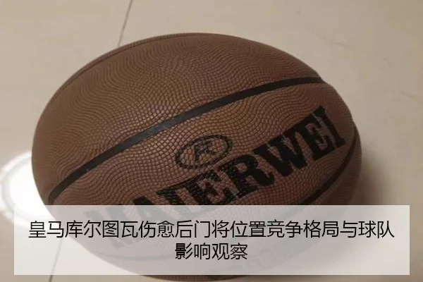 皇马库尔图瓦伤愈后门将位置竞争格局与球队影响观察