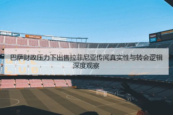 巴萨财政压力下出售拉菲尼亚传闻真实性与转会逻辑深度观察
